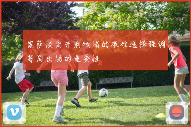 宽萨谈离开利物浦的艰难选择强调每周出场的重要性