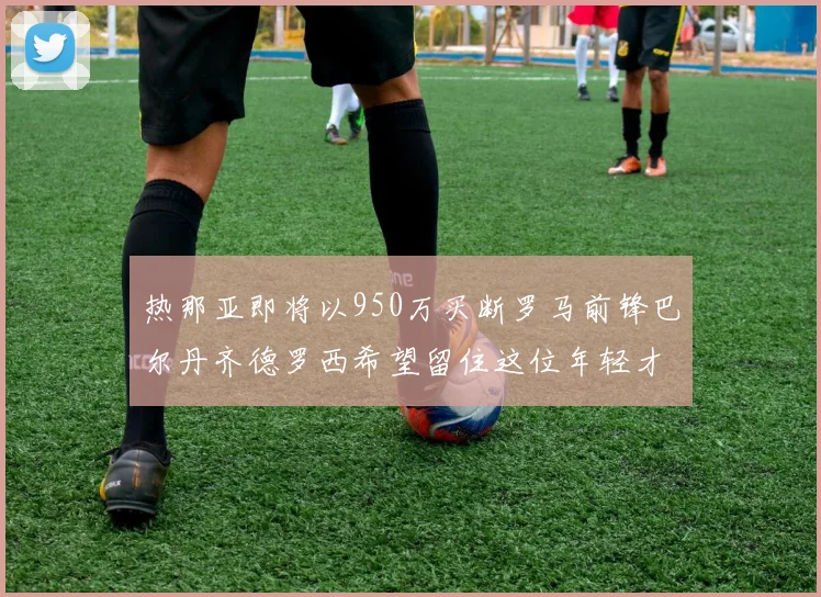 热那亚即将以950万买断罗马前锋巴尔丹齐德罗西希望留住这位年轻才俊