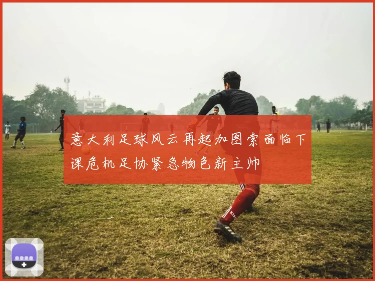 意大利足球风云再起加图索面临下课危机足协紧急物色新主帅