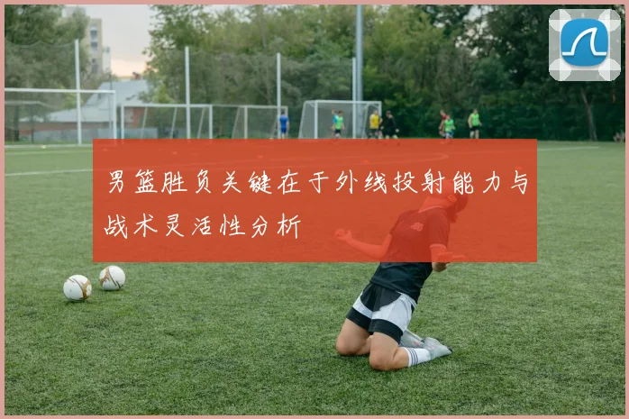 男篮胜负关键在于外线投射能力与战术灵活性分析
