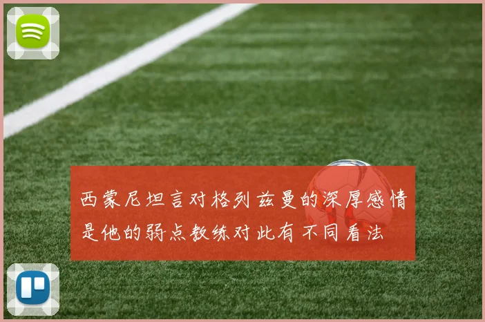 西蒙尼坦言对格列兹曼的深厚感情是他的弱点教练对此有不同看法