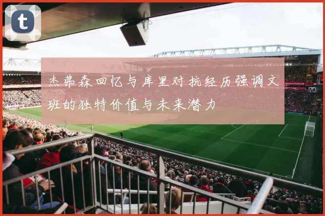 杰弗森回忆与库里对抗经历强调文班的独特价值与未来潜力