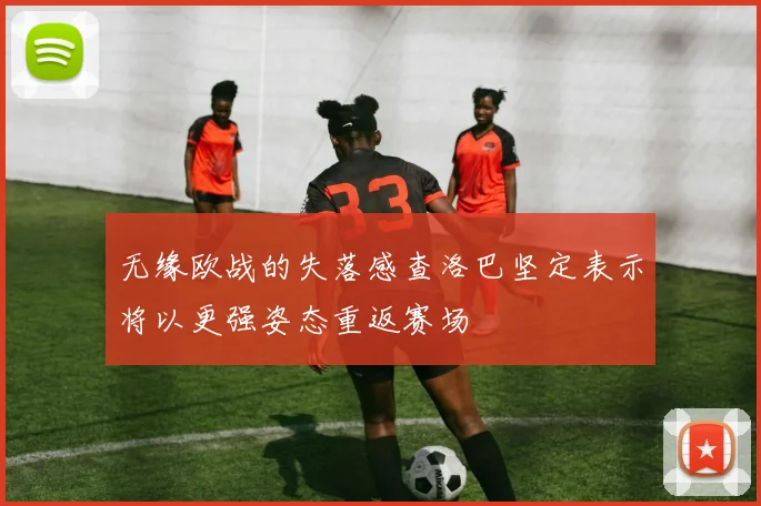 无缘欧战的失落感查洛巴坚定表示将以更强姿态重返赛场