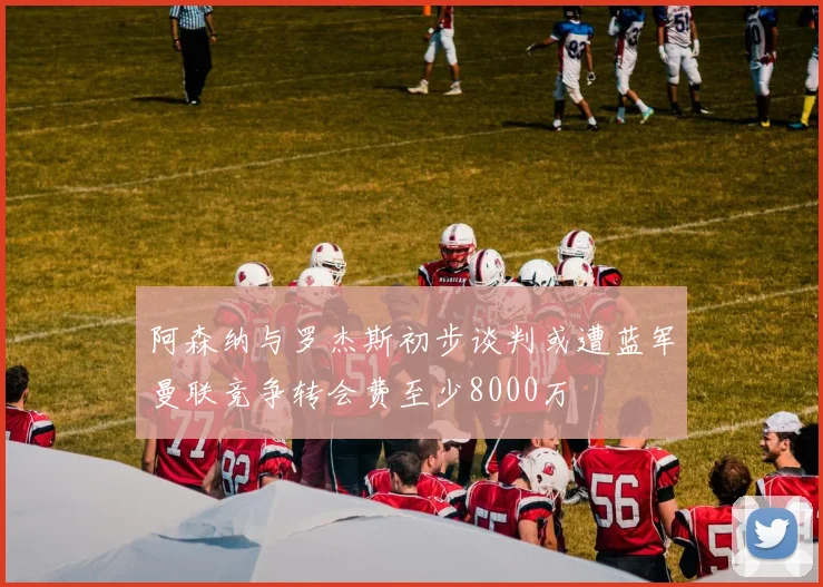 阿森纳与罗杰斯初步谈判或遭蓝军曼联竞争转会费至少8000万