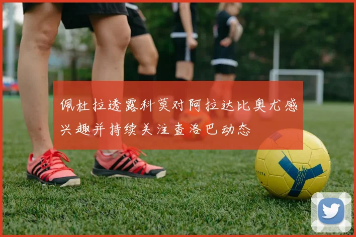 佩杜拉透露科莫对阿拉达比奥尤感兴趣并持续关注查洛巴动态