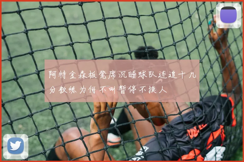 阿特金森板凳席沉睡球队连追十几分教练为何不叫暂停不换人