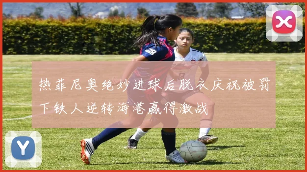 热菲尼奥绝妙进球后脱衣庆祝被罚下铁人逆转海港赢得激战