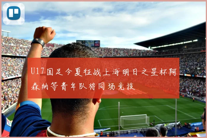 U17国足今夏征战上海明日之星杯阿森纳等青年队将同场竞技