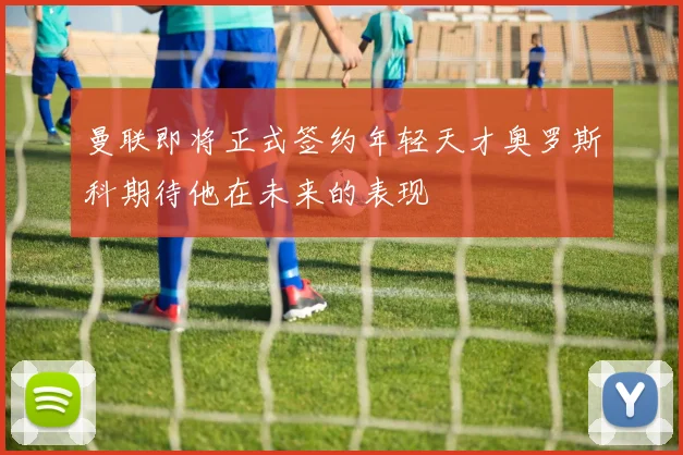 曼联即将正式签约年轻天才奥罗斯科期待他在未来的表现