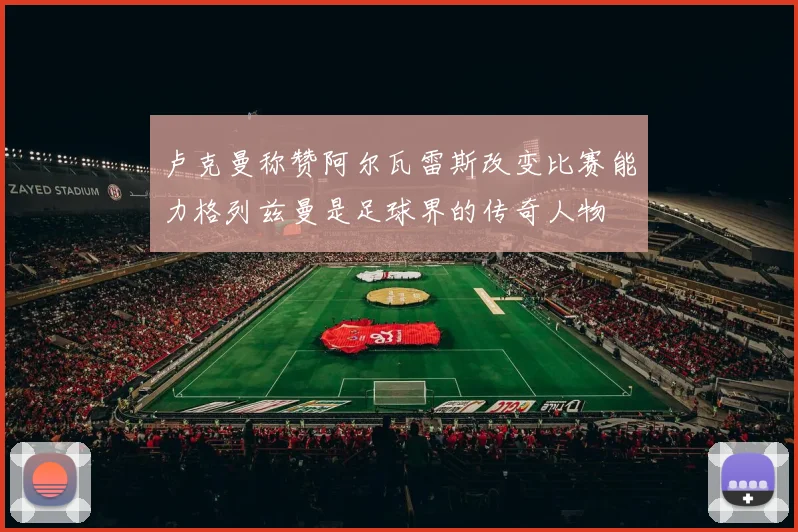 卢克曼称赞阿尔瓦雷斯改变比赛能力格列兹曼是足球界的传奇人物