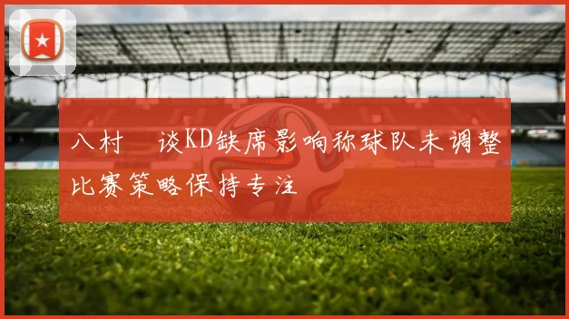八村塁谈KD缺席影响称球队未调整比赛策略保持专注