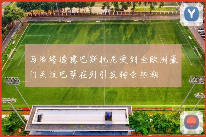 马洛塔透露巴斯托尼受到全欧洲豪门关注巴萨在列引发转会热潮