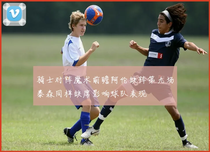 骑士对阵魔术前瞻阿伦缺阵第九场泰森同样缺席影响球队表现