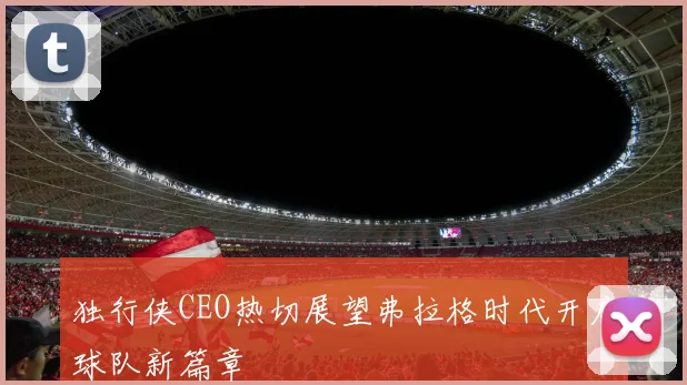 独行侠CEO热切展望弗拉格时代开启球队新篇章