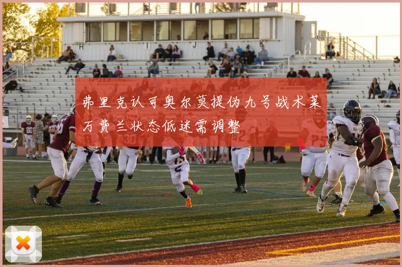 弗里克认可奥尔莫提伪九号战术莱万费兰状态低迷需调整